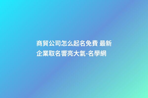 商貿公司怎么起名免費 最新企業取名響亮大氣-名學網-第1張-公司起名-玄機派
